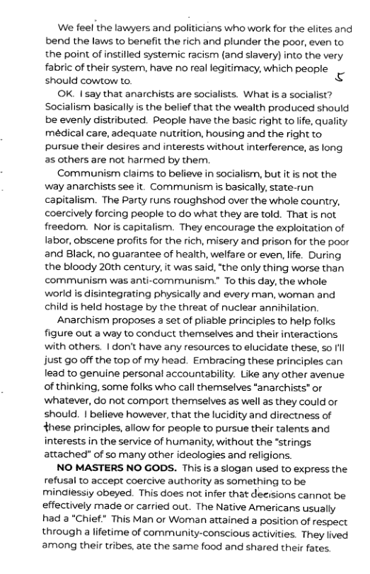 We feel the lawyers and politicians who work for the elites and bend the laws to benefit the rich and plunder the poor, even to the point of instilled systemic racism (and slavery) into the very fabric of their system, have no real legitimacy, which people should cowtow to. N OK. I say that anarchists are socialists. What is a socialist? Socialism basically is the belief that the wealth produced should be evenly distributed. People have the basic right to life, quality medical care, adequate nutrition, housing and the right to pursue their desires and interests without interference, as long as others are not harmed by them Communism claims to believe in socialism, but it is not the way anarchists see it. Communism s basically, state-run capitalism. The Party runs roughshod over the whole country, coercively forcing people to do what they are told. That is not freedom. Nor is capitalism. They encourage the exploitation of labor, obscene profits for the rich, misery and prison for the poor and Black, no guarantee of health, welfare or even, life. During the bloody 20th century, it was said, "the only thing worse than communism was anti-communism. To this day, the whole world is disintegrating physically and every man, woman and child is held hostage by the threat of nuclear annihilation. Anarchism proposes a set of pliable principles to help folks figure out a way to conduct themselves and their interactions with others. | don’t have any resources to elucidate these, so Il just go off the top of my head. Embracing these principles can lead to genuine personal accountability. Like any other avenue of thinking, some folks who call themselves “anarchists” or whatever, do not comport themselves as well as they could or should. | believe however, that the lucidity and directness of these principles, allow for people to pursue their talents and interests in the service of humanity, without the *strings attached” of so many other ideologies and religions. NO MASTERS NO GODS. This is a slogan used to express the refusal to accept coercive authority as something to be mindiessiy obeyed. This does not infer that decisions cannot be effectively made or carried out. The Native Americans usually had a “Chief" This Man or Woman attained a position of respect through a lifetime of community-conscious activities. They lived among their tribes, ate the same food and shared their fates.
